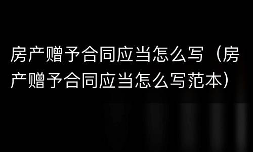 房产赠予合同应当怎么写（房产赠予合同应当怎么写范本）