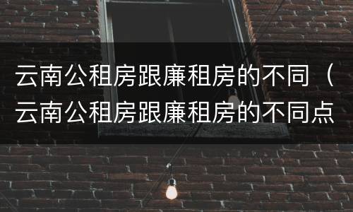 云南公租房跟廉租房的不同（云南公租房跟廉租房的不同点）