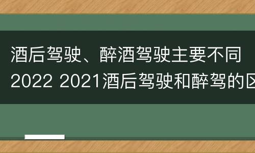 酒后驾驶、醉酒驾驶主要不同2022 2021酒后驾驶和醉驾的区别