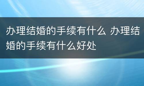 办理结婚的手续有什么 办理结婚的手续有什么好处