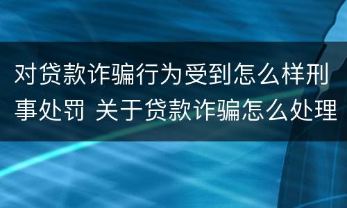 对贷款诈骗行为受到怎么样刑事处罚 关于贷款诈骗怎么处理