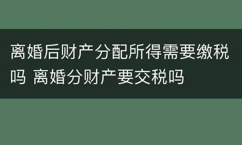 离婚后财产分配所得需要缴税吗 离婚分财产要交税吗