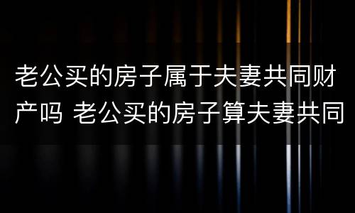 老公买的房子属于夫妻共同财产吗 老公买的房子算夫妻共同财产吗