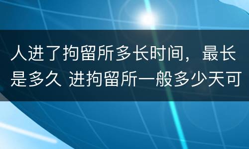 人进了拘留所多长时间，最长是多久 进拘留所一般多少天可以出来