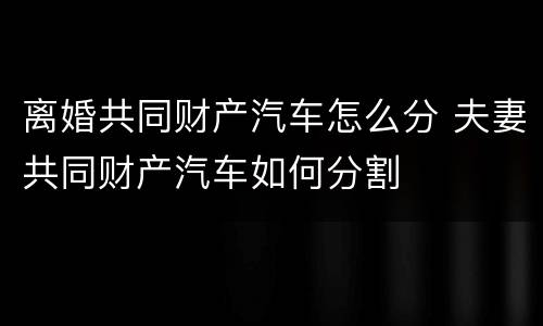 离婚共同财产汽车怎么分 夫妻共同财产汽车如何分割