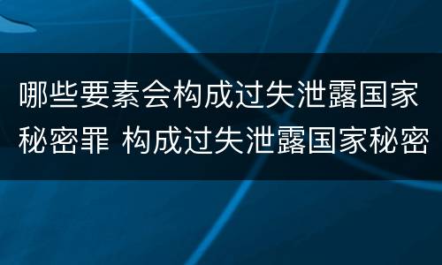 哪些要素会构成过失泄露国家秘密罪 构成过失泄露国家秘密立案标准